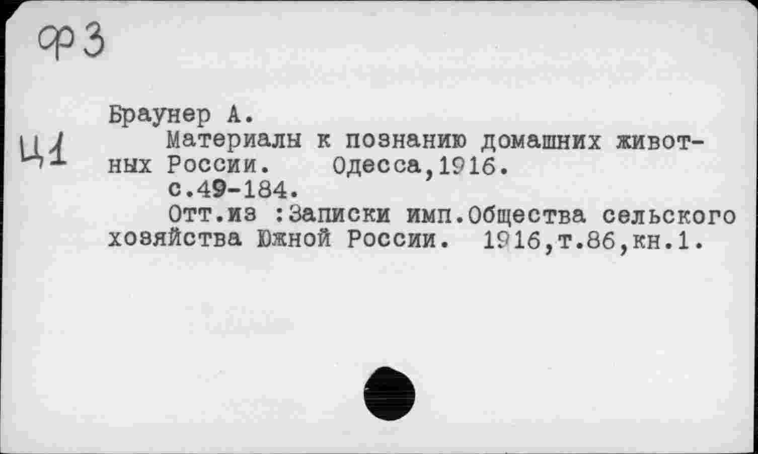 ﻿срЗ
Ці
Браунер А.
Материалы к познанию домашних животных России. Одесса,1916. с.49-184.
Отт.из : Записки имп.Общества сельского хозяйства Южной России. 191б,т.86,кн.1.